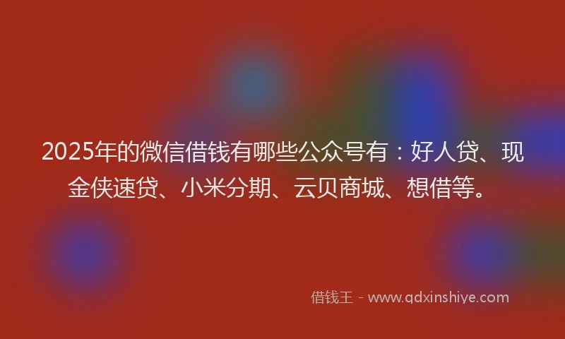2025年的微信借钱有哪些公众号有：好人贷、现金侠速贷、小米分期、云贝商城、想借等。