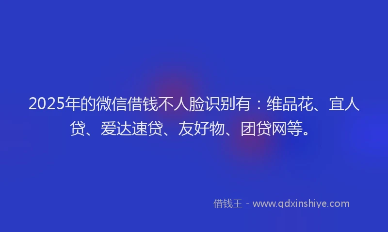 2025年的微信借钱不人脸识别有：维品花、宜人贷、爱达速贷、友好物、团贷网等。