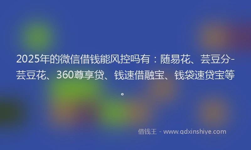 2025年的微信借钱能风控吗有：随易花、芸豆分-芸豆花、360尊享贷、钱速借融宝、钱袋速贷宝等。