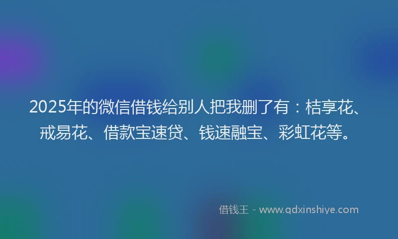 2025年的微信借钱给别人把我删了有：桔享花、戒易花、借款宝速贷、钱速融宝、彩虹花等。