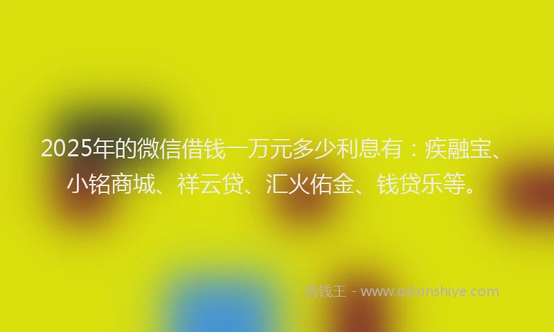 2025年的微信借钱一万元多少利息有：疾融宝、小铭商城、祥云贷、汇火佑金、钱贷乐等。