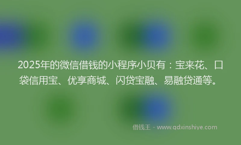 2025年的微信借钱的小程序小贝有：宝来花、口袋信用宝、优享商城、闪贷宝融、易融贷通等。