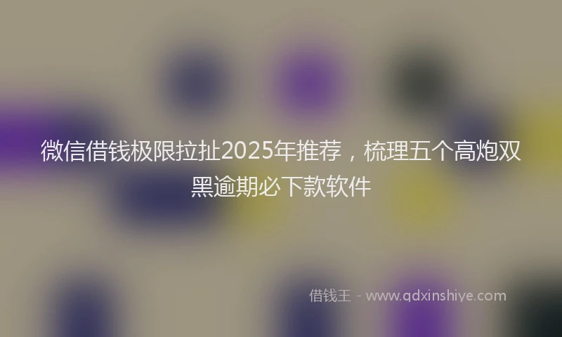 微信借钱极限拉扯2025年推荐，梳理五个高炮双黑逾期必下款软件