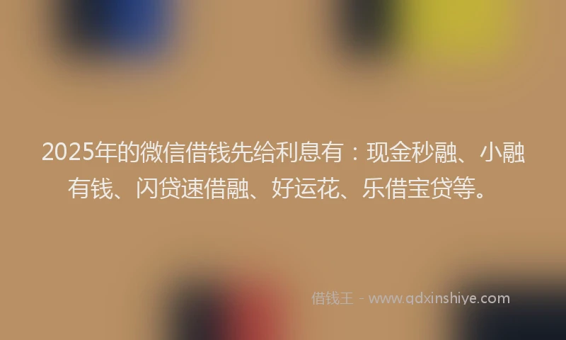 2025年的微信借钱先给利息有：现金秒融、小融有钱、闪贷速借融、好运花、乐借宝贷等。