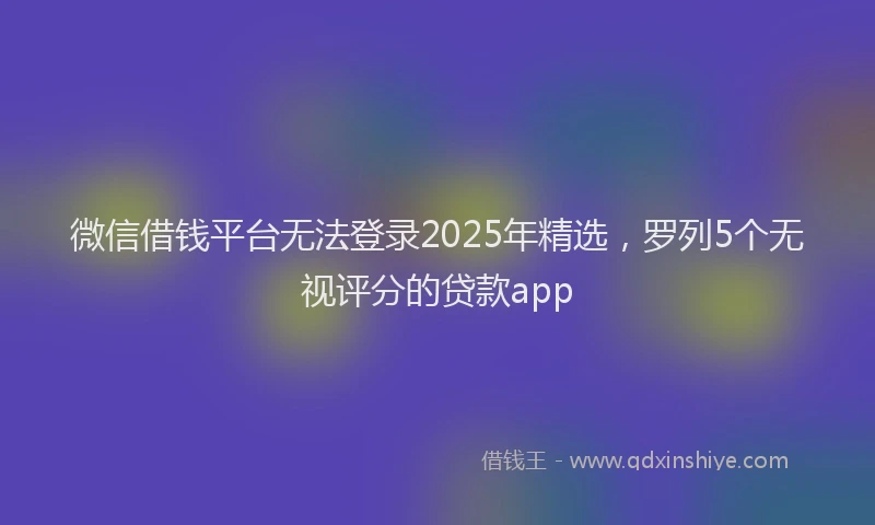微信借钱平台无法登录2025年精选，罗列5个无视评分的贷款app