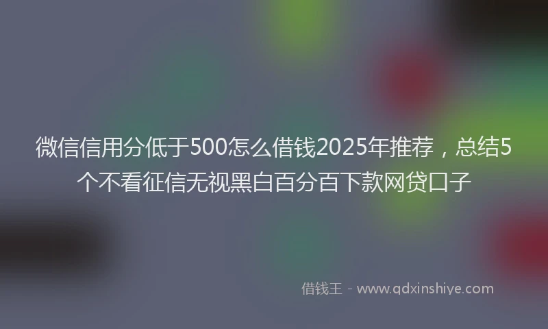 微信信用分低于500怎么借钱2025年推荐，总结5个不看征信无视黑白百分百下款网贷口子