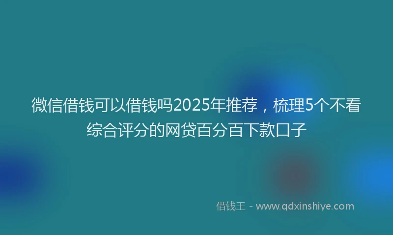 微信借钱可以借钱吗2025年推荐，梳理5个不看综合评分的网贷百分百下款口子