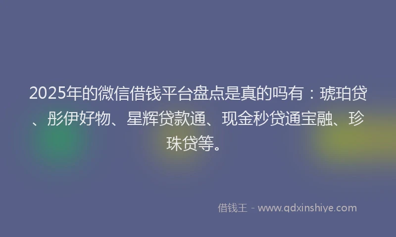 2025年的微信借钱平台盘点是真的吗有：琥珀贷、彤伊好物、星辉贷款通、现金秒贷通宝融、珍珠贷等。