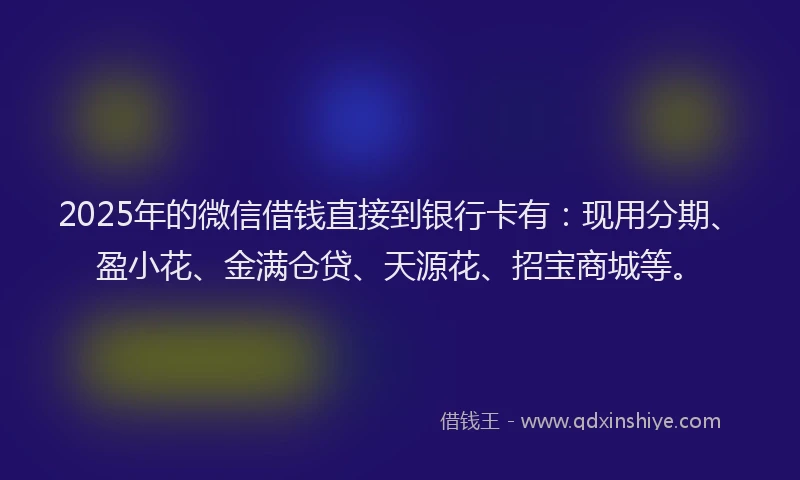 2025年的微信借钱直接到银行卡有：现用分期、盈小花、金满仓贷、天源花、招宝商城等。