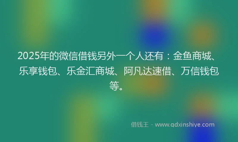 2025年的微信借钱另外一个人还有：金鱼商城、乐享钱包、乐金汇商城、阿凡达速借、万信钱包等。