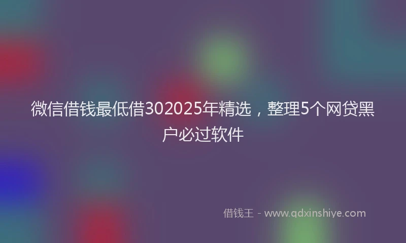微信借钱最低借302025年精选，整理5个网贷黑户必过软件