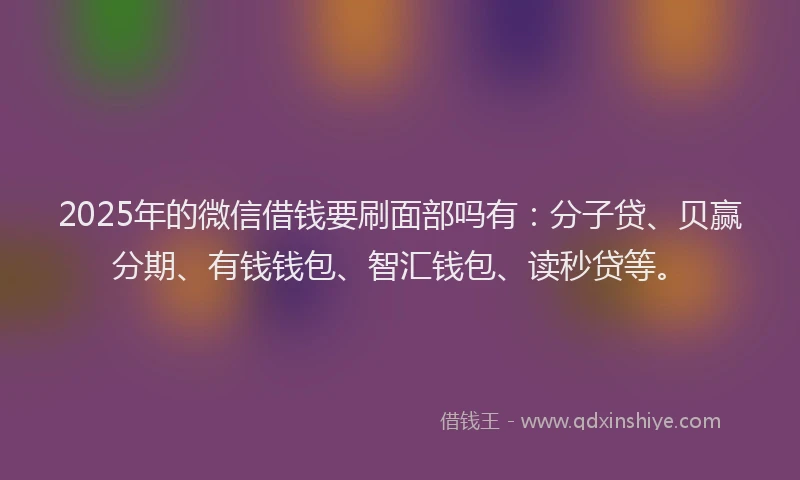 2025年的微信借钱要刷面部吗有：分子贷、贝赢分期、有钱钱包、智汇钱包、读秒贷等。