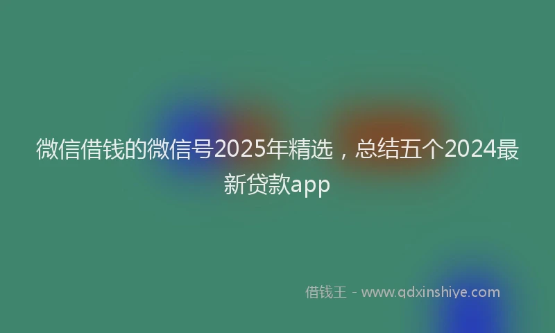 微信借钱的微信号2025年精选，总结五个2024最新贷款app