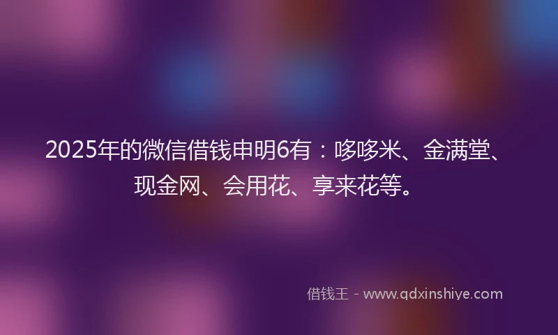 2025年的微信借钱申明6有：哆哆米、金满堂、现金网、会用花、享来花等。