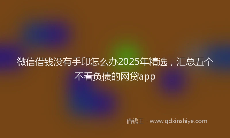 微信借钱没有手印怎么办2025年精选，汇总五个不看负债的网贷app