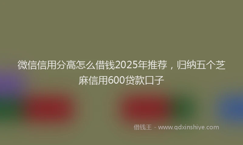 微信信用分高怎么借钱2025年推荐，归纳五个芝麻信用600贷款口子