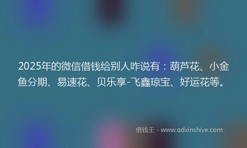 2025年的微信借钱给别人咋说有：葫芦花、小金鱼分期、易速花、贝乐享-飞鑫琼宝、好运花等。