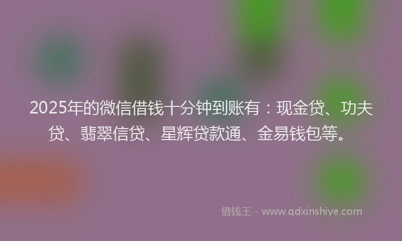 2025年的微信借钱十分钟到账有：现金贷、功夫贷、翡翠信贷、星辉贷款通、金易钱包等。