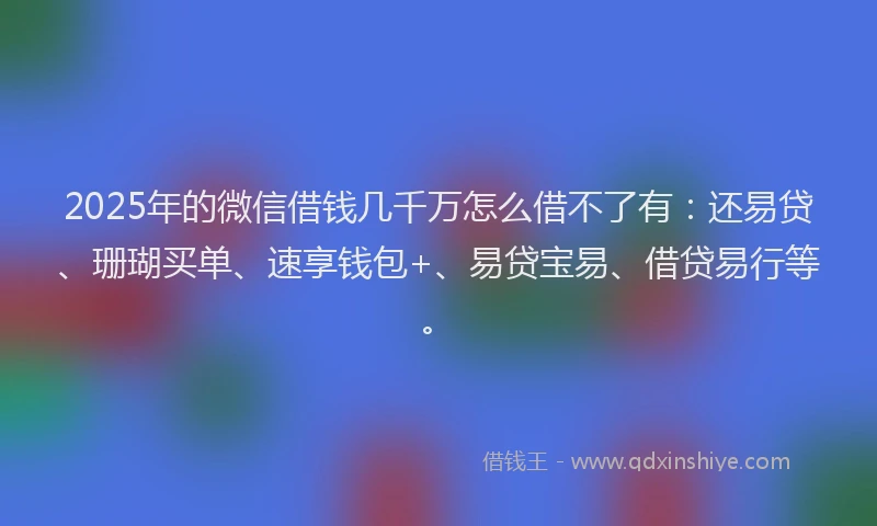 2025年的微信借钱几千万怎么借不了有：还易贷、珊瑚买单、速享钱包+、易贷宝易、借贷易行等。