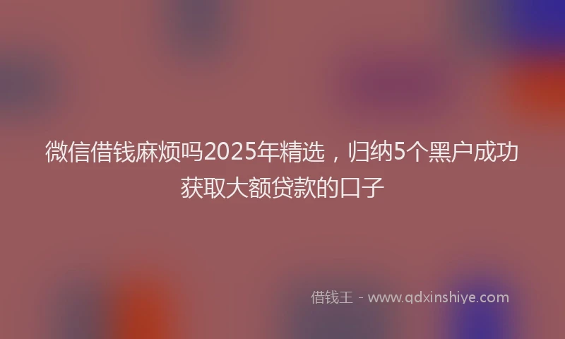 微信借钱麻烦吗2025年精选，归纳5个黑户成功获取大额贷款的口子