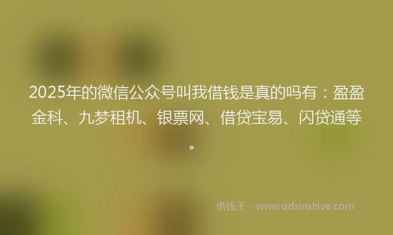 2025年的微信公众号叫我借钱是真的吗有：盈盈金科、九梦租机、银票网、借贷宝易、闪贷通等。