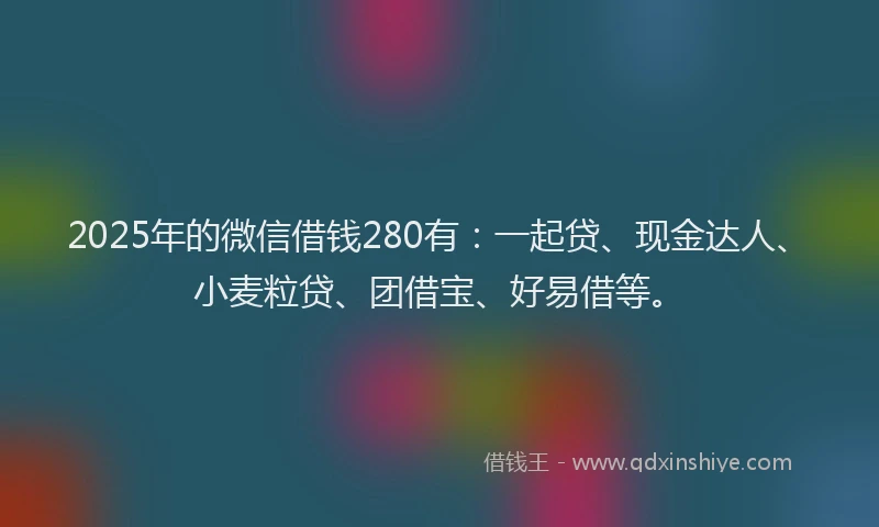 2025年的微信借钱280有：一起贷、现金达人、小麦粒贷、团借宝、好易借等。
