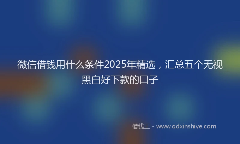 微信借钱用什么条件2025年精选，汇总五个无视黑白好下款的口子