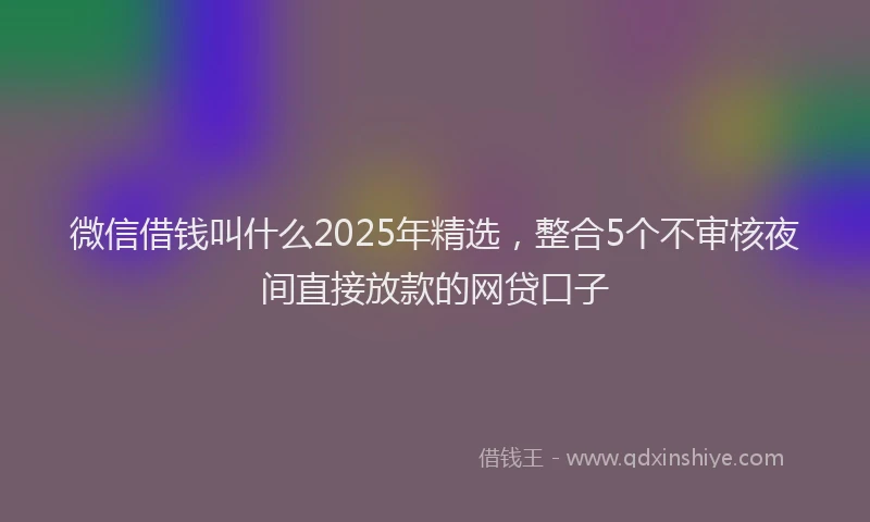 微信借钱叫什么2025年精选，整合5个不审核夜间直接放款的网贷口子