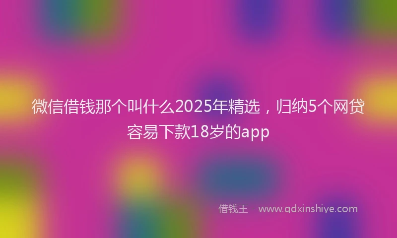 微信借钱那个叫什么2025年精选，归纳5个网贷容易下款18岁的app