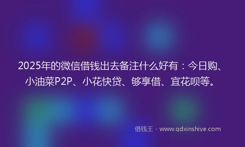 2025年的微信借钱出去备注什么好有：今日购、小油菜P2P、小花快贷、够享借、宜花呗等。