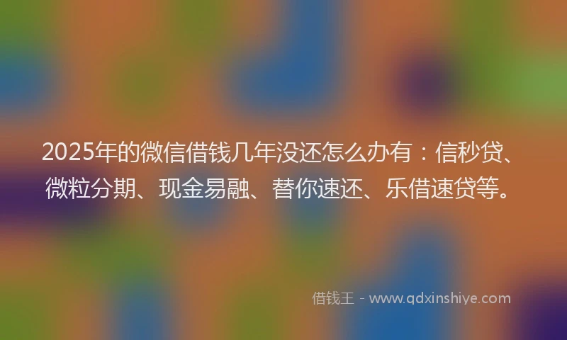 2025年的微信借钱几年没还怎么办有：信秒贷、微粒分期、现金易融、替你速还、乐借速贷等。