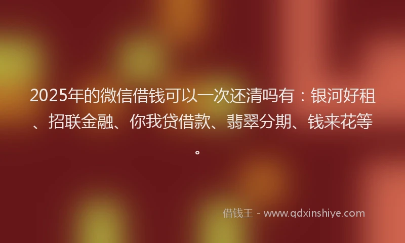 2025年的微信借钱可以一次还清吗有：银河好租、招联金融、你我贷借款、翡翠分期、钱来花等。