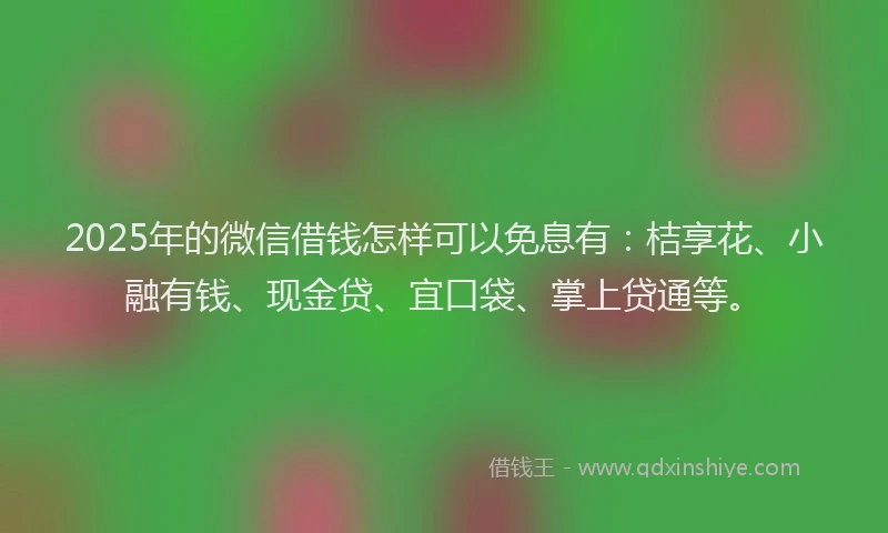 2025年的微信借钱怎样可以免息有：桔享花、小融有钱、现金贷、宜口袋、掌上贷通等。