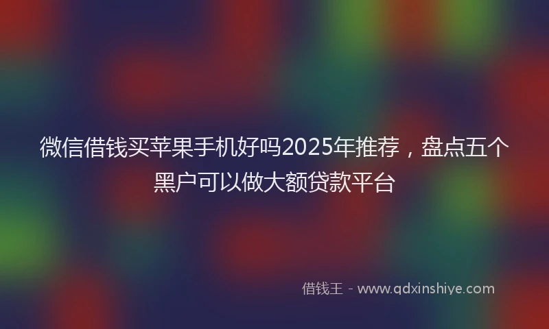 微信借钱买苹果手机好吗2025年推荐，盘点五个黑户可以做大额贷款平台