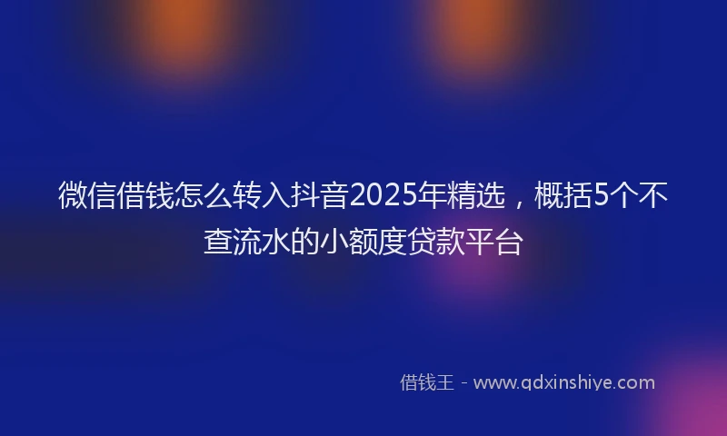 微信借钱怎么转入抖音2025年精选，概括5个不查流水的小额度贷款平台