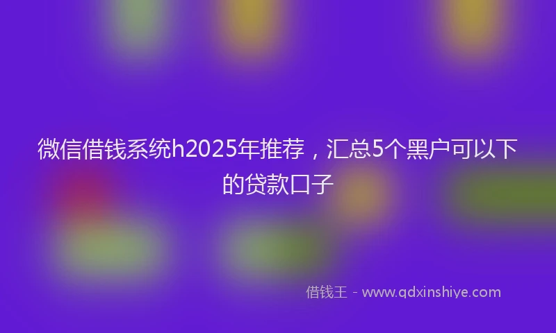 微信借钱系统h2025年推荐，汇总5个黑户可以下的贷款口子