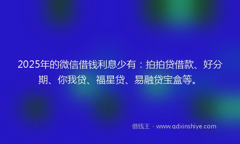 2025年的微信借钱利息少有：拍拍贷借款、好分期、你我贷、福星贷、易融贷宝盒等。