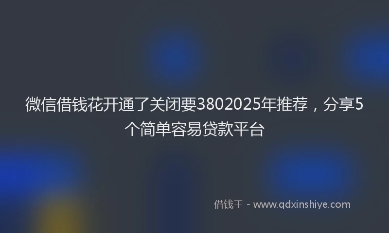 微信借钱花开通了关闭要3802025年推荐，分享5个简单容易贷款平台