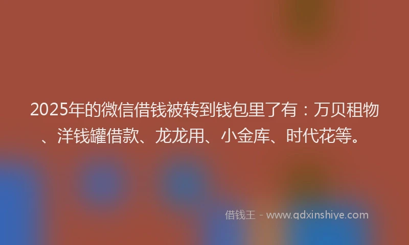 2025年的微信借钱被转到钱包里了有：万贝租物、洋钱罐借款、龙龙用、小金库、时代花等。