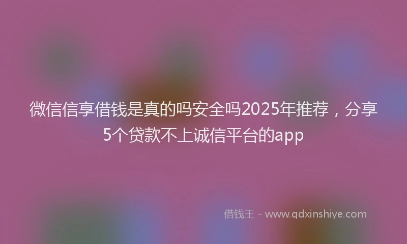 微信信享借钱是真的吗安全吗2025年推荐，分享5个贷款不上诚信平台的app