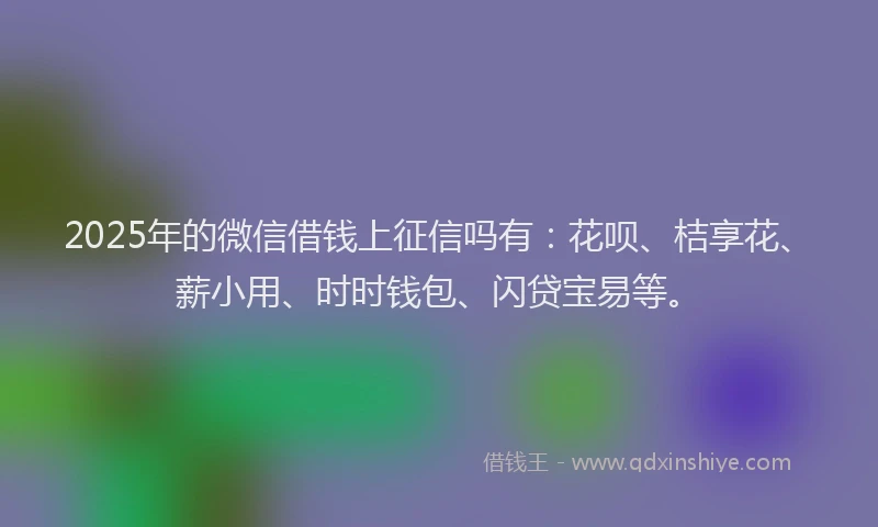 2025年的微信借钱上征信吗有：花呗、桔享花、薪小用、时时钱包、闪贷宝易等。