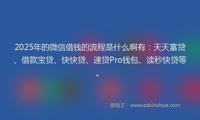 2025年的微信借钱的流程是什么啊有：天天富贷、借款宝贷、快快贷、速贷Pro钱包、读秒快贷等。