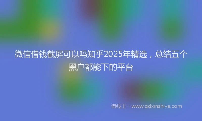 微信借钱截屏可以吗知乎2025年精选，总结五个黑户都能下的平台