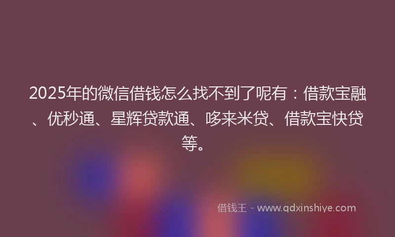 2025年的微信借钱怎么找不到了呢有：借款宝融、优秒通、星辉贷款通、哆来米贷、借款宝快贷等。