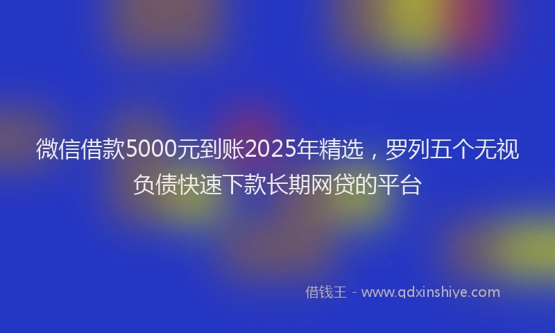 微信借款5000元到账2025年精选，罗列五个无视负债快速下款长期网贷的平台