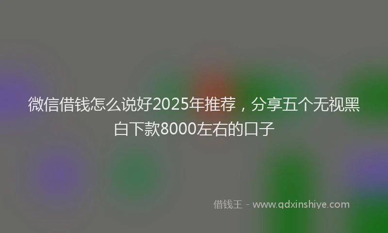 微信借钱怎么说好2025年推荐，分享五个无视黑白下款8000左右的口子