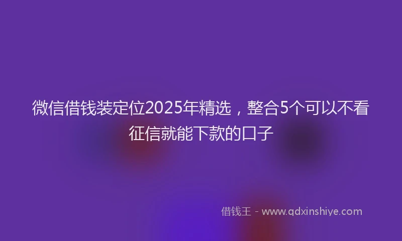 微信借钱装定位2025年精选，整合5个可以不看征信就能下款的口子