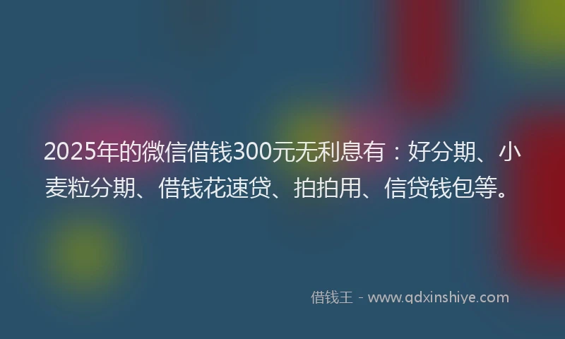 2025年的微信借钱300元无利息有：好分期、小麦粒分期、借钱花速贷、拍拍用、信贷钱包等。