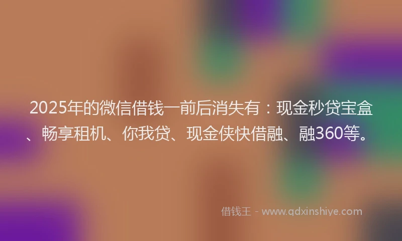 2025年的微信借钱一前后消失有：现金秒贷宝盒、畅享租机、你我贷、现金侠快借融、融360等。