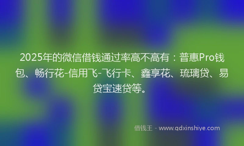 2025年的微信借钱通过率高不高有：普惠Pro钱包、畅行花-信用飞-飞行卡、鑫享花、琉璃贷、易贷宝速贷等。